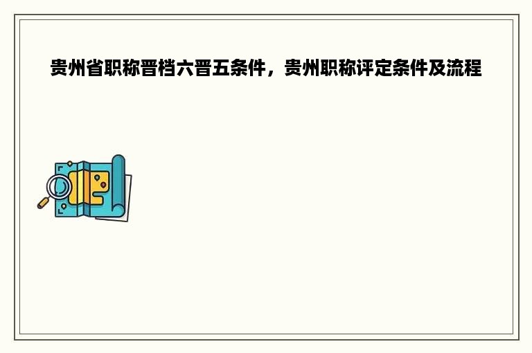 贵州省职称晋档六晋五条件，贵州职称评定条件及流程