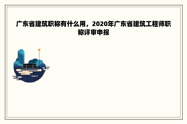 广东省建筑职称有什么用，2020年广东省建筑工程师职称评审申报