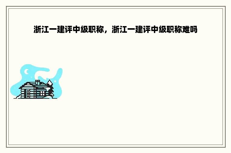 浙江一建评中级职称，浙江一建评中级职称难吗