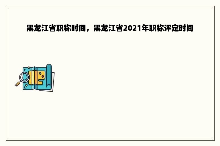 黑龙江省职称时间，黑龙江省2021年职称评定时间