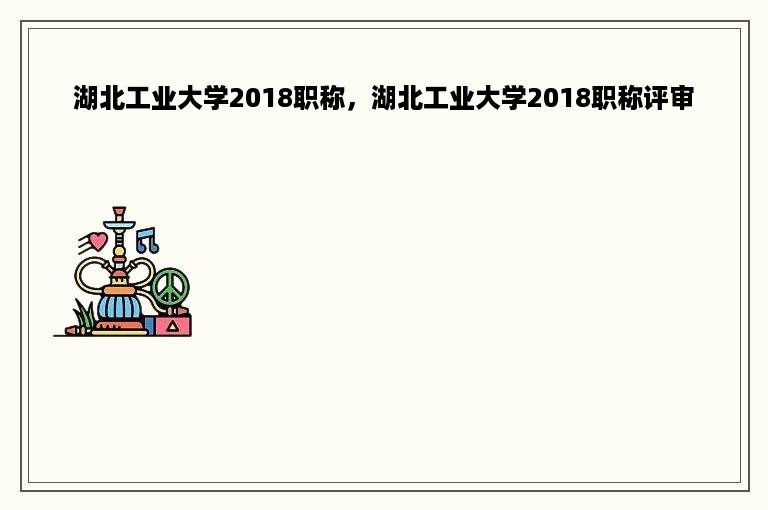 湖北工业大学2018职称，湖北工业大学2018职称评审