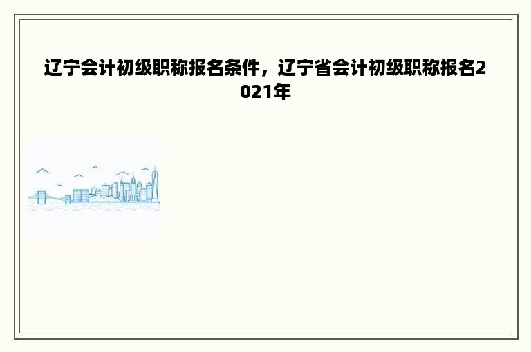 辽宁会计初级职称报名条件，辽宁省会计初级职称报名2021年