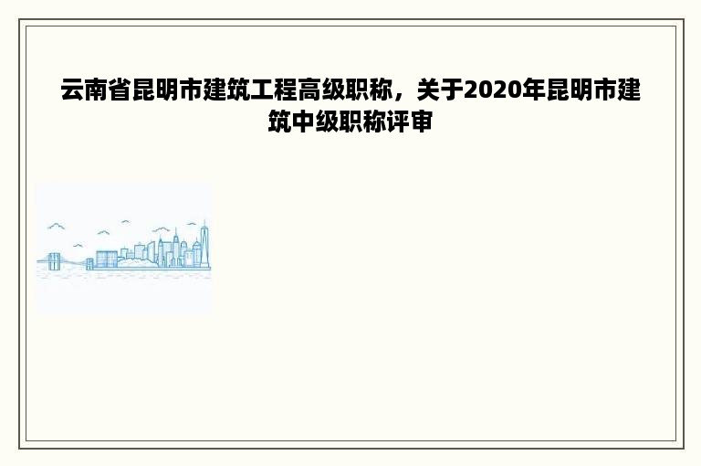 云南省昆明市建筑工程高级职称，关于2020年昆明市建筑中级职称评审