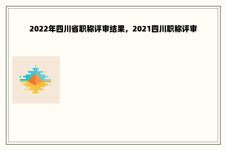 2022年四川省职称评审结果，2021四川职称评审