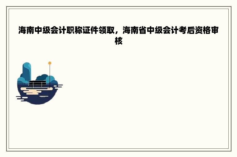 海南中级会计职称证件领取，海南省中级会计考后资格审核