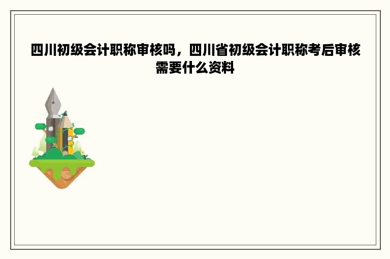 四川初级会计职称审核吗，四川省初级会计职称考后审核需要什么资料