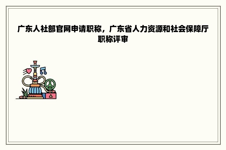 广东人社部官网申请职称，广东省人力资源和社会保障厅职称评审