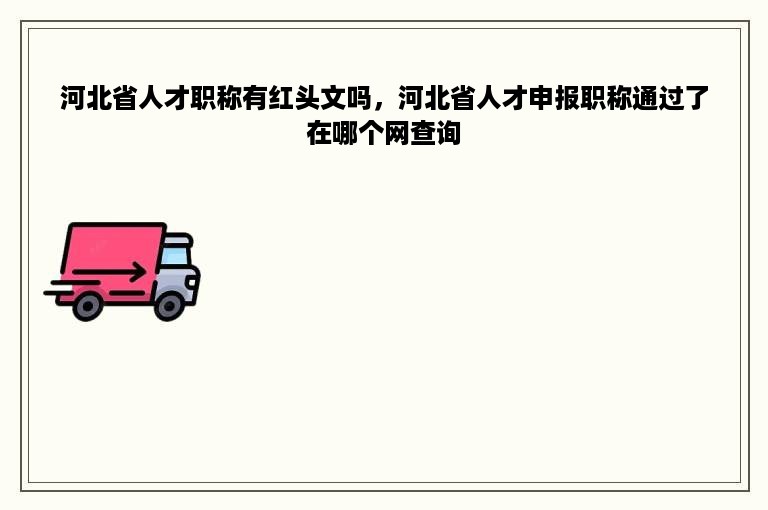 河北省人才职称有红头文吗，河北省人才申报职称通过了在哪个网查询