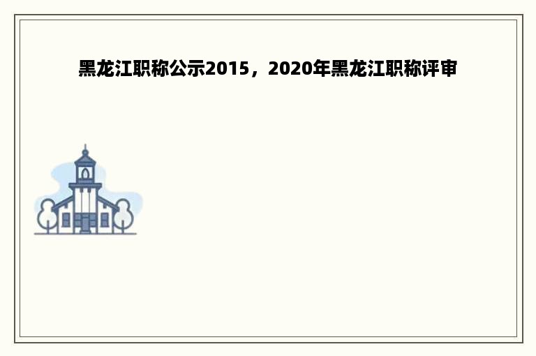 黑龙江职称公示2015，2020年黑龙江职称评审