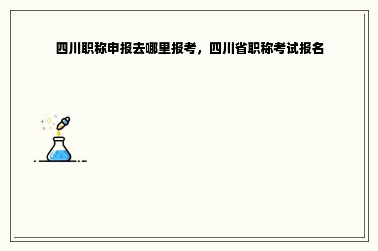 四川职称申报去哪里报考，四川省职称考试报名