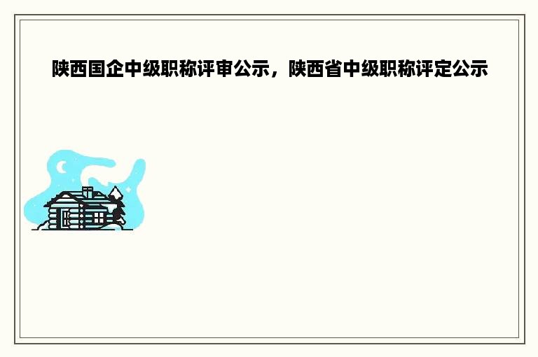 陕西国企中级职称评审公示，陕西省中级职称评定公示