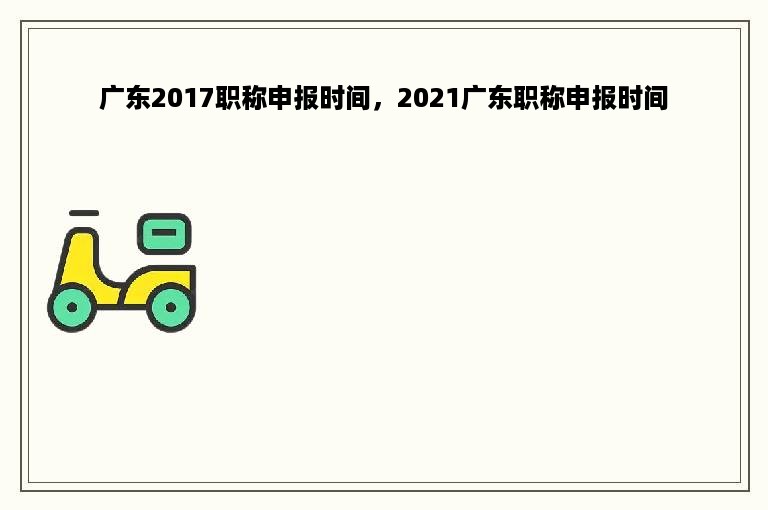 广东2017职称申报时间，2021广东职称申报时间