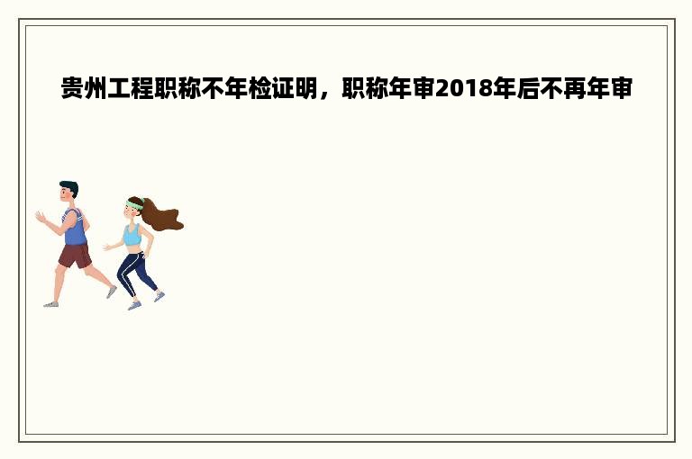 贵州工程职称不年检证明，职称年审2018年后不再年审