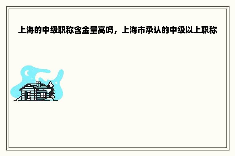 上海的中级职称含金量高吗，上海市承认的中级以上职称