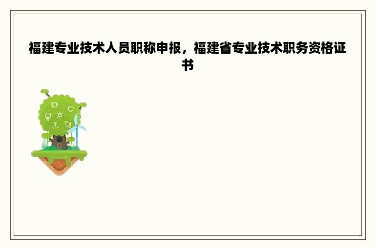 福建专业技术人员职称申报，福建省专业技术职务资格证书