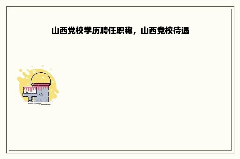 山西党校学历聘任职称，山西党校待遇