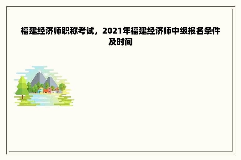 福建经济师职称考试，2021年福建经济师中级报名条件及时间