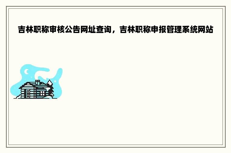 吉林职称审核公告网址查询，吉林职称申报管理系统网站