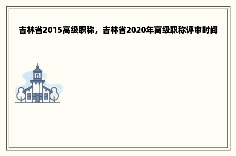 吉林省2015高级职称，吉林省2020年高级职称评审时间