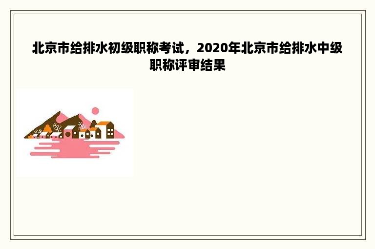 北京市给排水初级职称考试，2020年北京市给排水中级职称评审结果