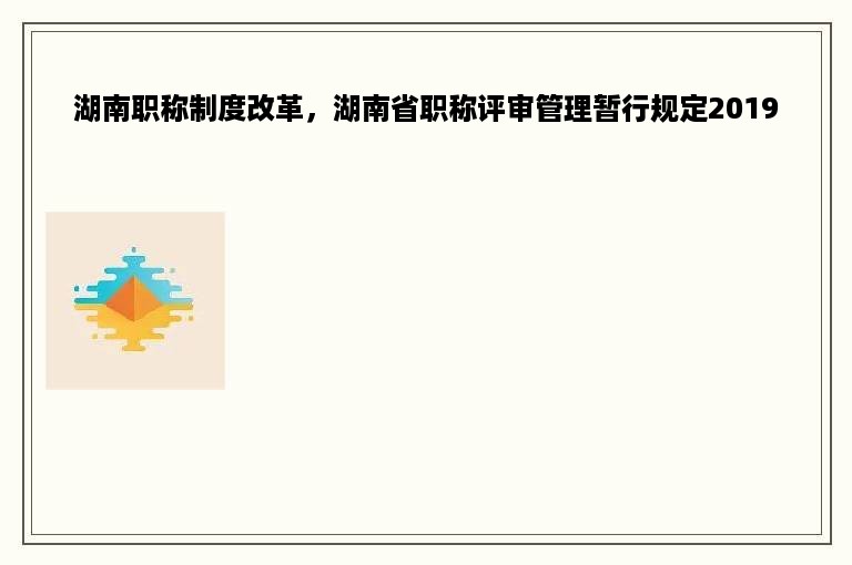 湖南职称制度改革，湖南省职称评审管理暂行规定2019