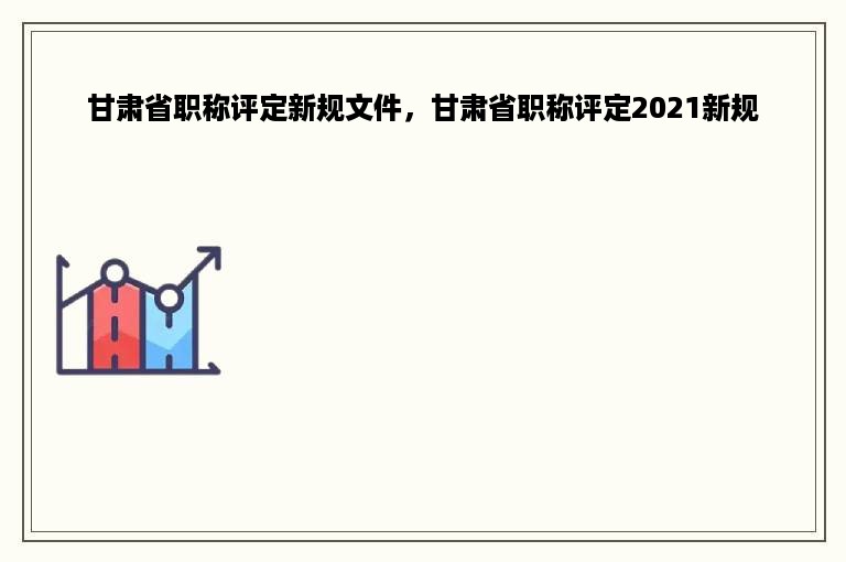 甘肃省职称评定新规文件，甘肃省职称评定2021新规