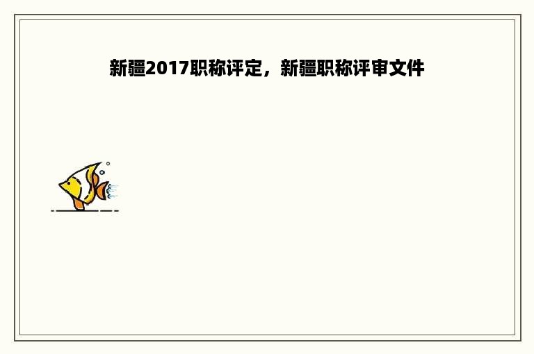 新疆2017职称评定，新疆职称评审文件