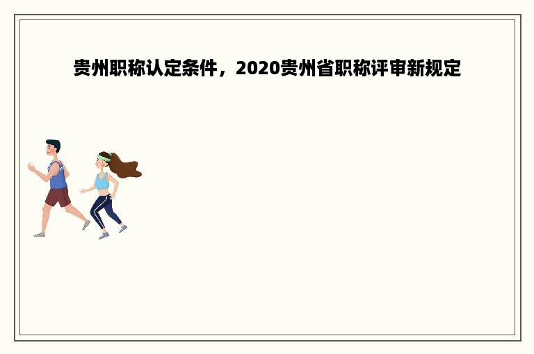 贵州职称认定条件，2020贵州省职称评审新规定