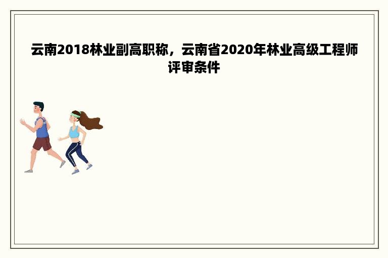 云南2018林业副高职称，云南省2020年林业高级工程师评审条件