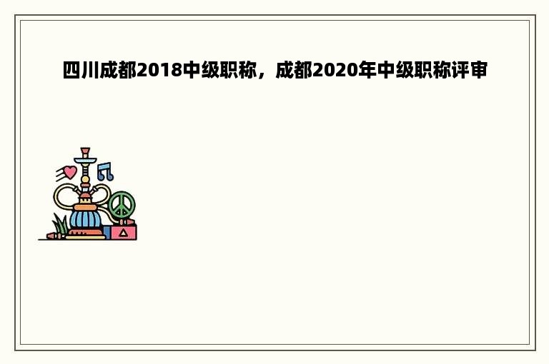 四川成都2018中级职称，成都2020年中级职称评审