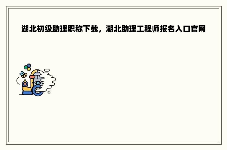 湖北初级助理职称下载，湖北助理工程师报名入口官网