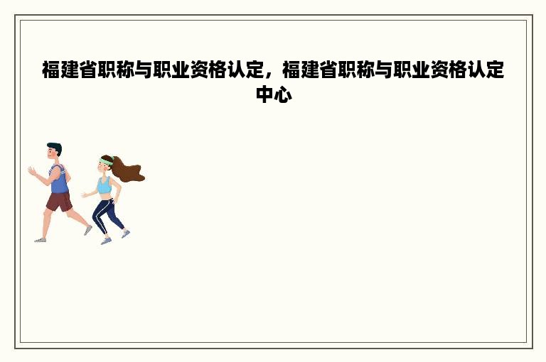 福建省职称与职业资格认定，福建省职称与职业资格认定中心