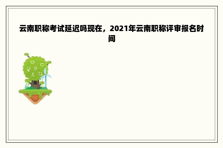 云南职称考试延迟吗现在，2021年云南职称评审报名时间