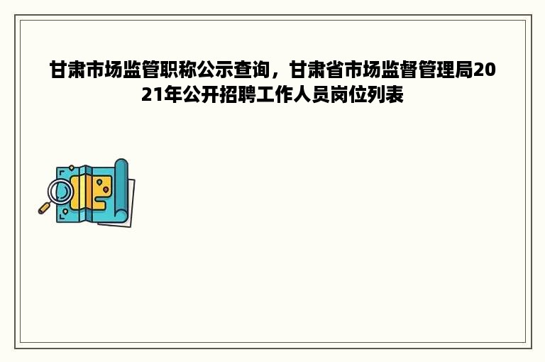 甘肃市场监管职称公示查询，甘肃省市场监督管理局2021年公开招聘工作人员岗位列表