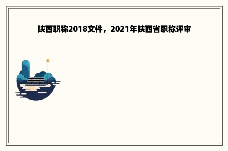 陕西职称2018文件，2021年陕西省职称评审