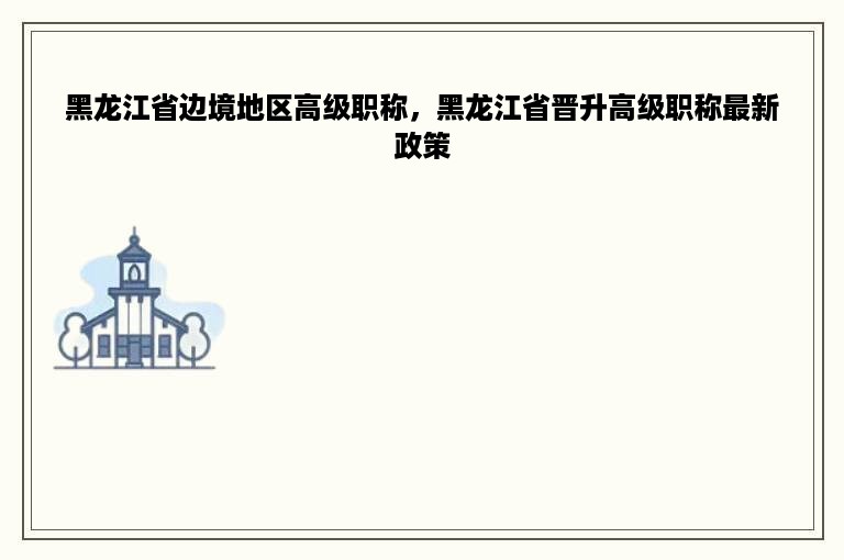 黑龙江省边境地区高级职称，黑龙江省晋升高级职称最新政策