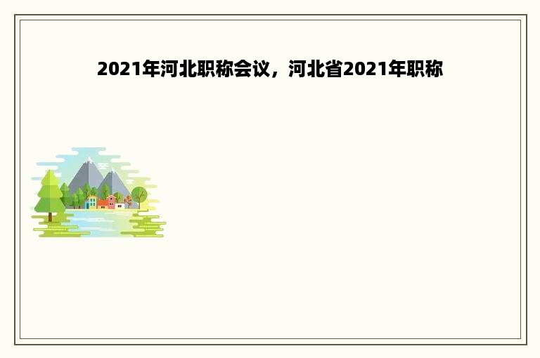 2021年河北职称会议，河北省2021年职称