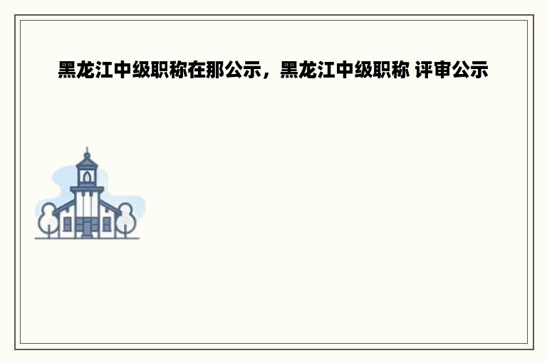 黑龙江中级职称在那公示，黑龙江中级职称 评审公示