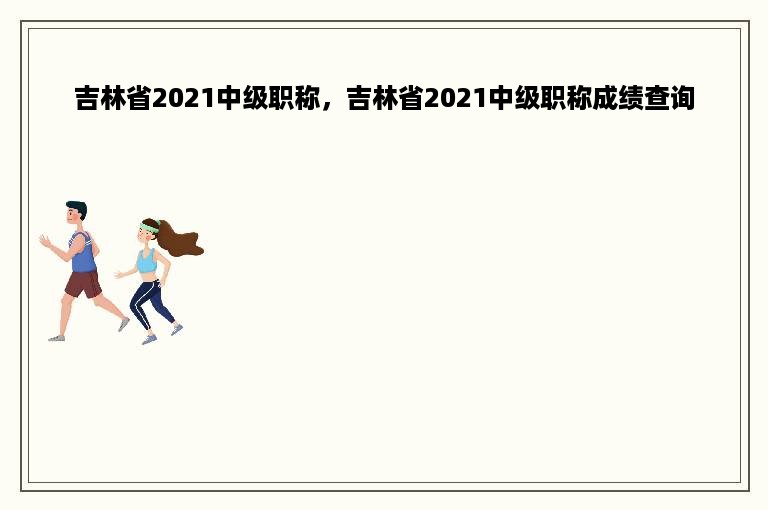 吉林省2021中级职称，吉林省2021中级职称成绩查询