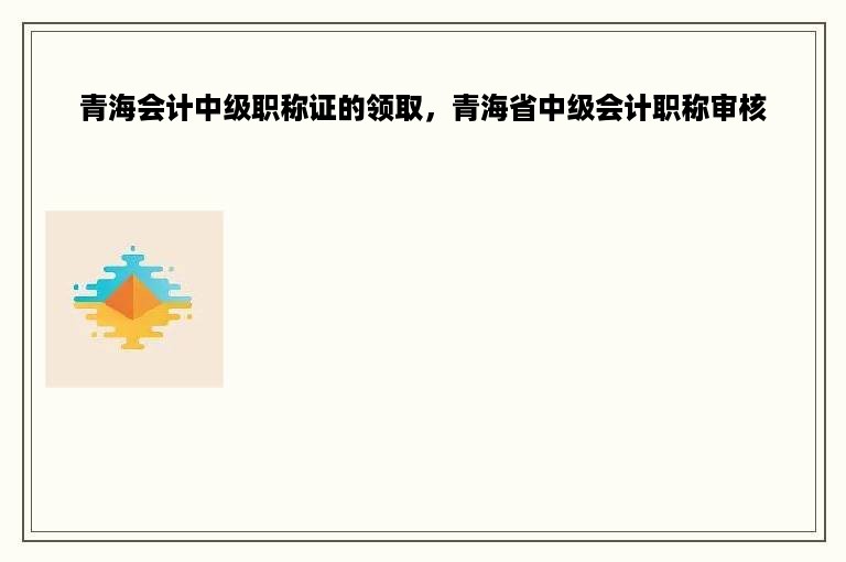 青海会计中级职称证的领取，青海省中级会计职称审核