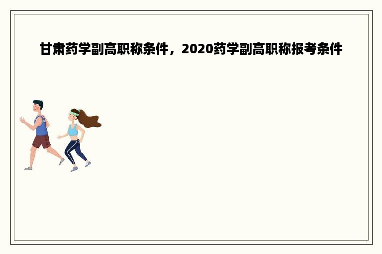 甘肃药学副高职称条件，2020药学副高职称报考条件