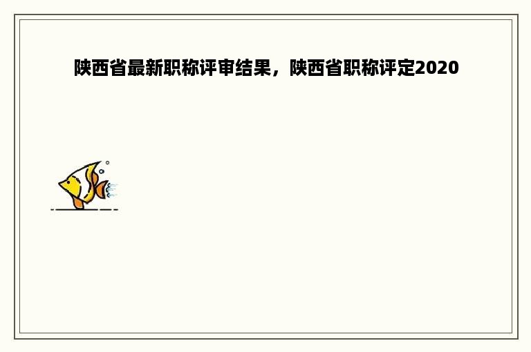 陕西省最新职称评审结果，陕西省职称评定2020