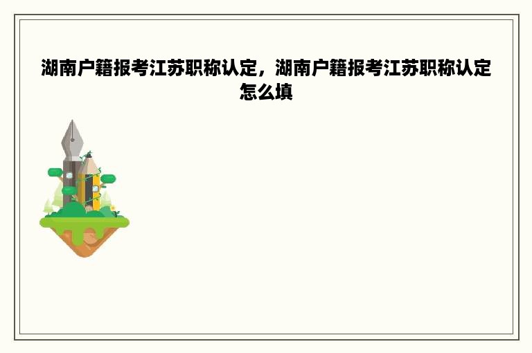 湖南户籍报考江苏职称认定，湖南户籍报考江苏职称认定怎么填