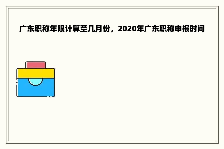 广东职称年限计算至几月份，2020年广东职称申报时间