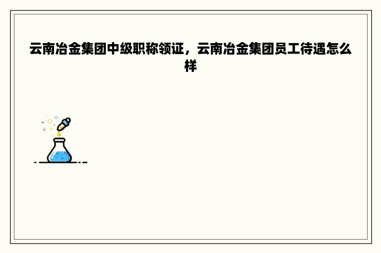 云南冶金集团中级职称领证，云南冶金集团员工待遇怎么样