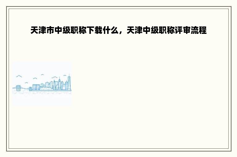 天津市中级职称下载什么，天津中级职称评审流程