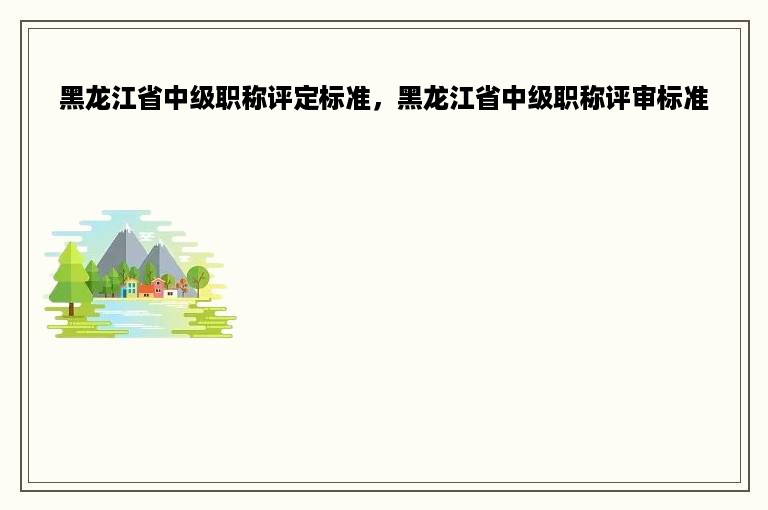 黑龙江省中级职称评定标准，黑龙江省中级职称评审标准