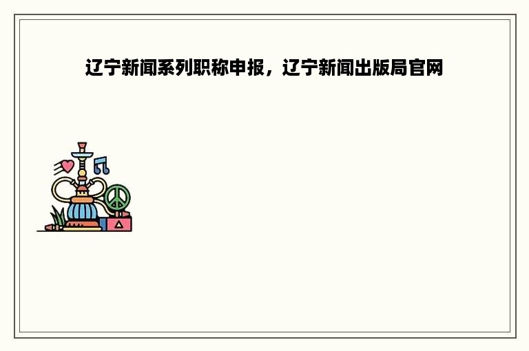 辽宁新闻系列职称申报，辽宁新闻出版局官网