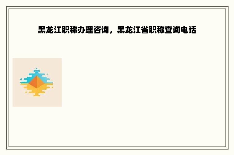 黑龙江职称办理咨询，黑龙江省职称查询电话