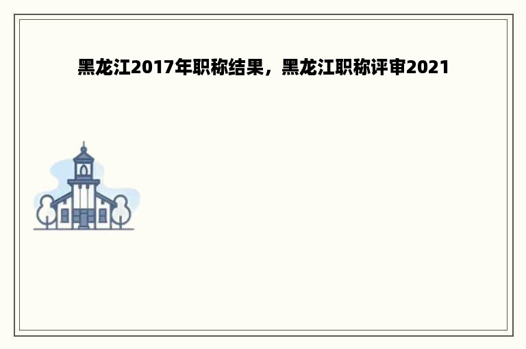 黑龙江2017年职称结果，黑龙江职称评审2021